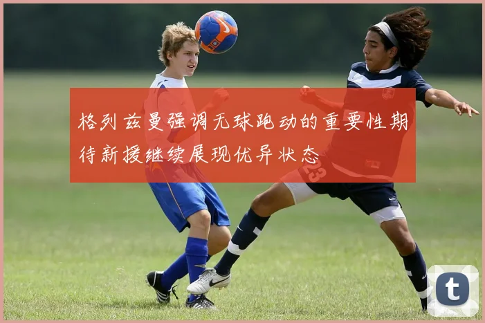 格列兹曼强调无球跑动的重要性期待新援继续展现优异状态