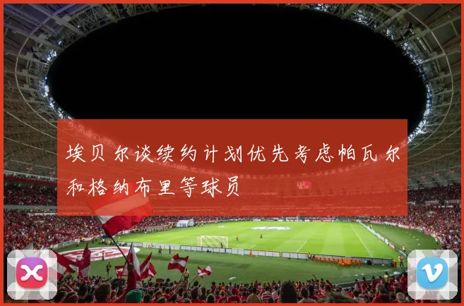 埃贝尔谈续约计划优先考虑帕瓦尔和格纳布里等球员