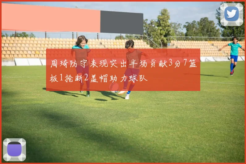 周琦防守表现突出半场贡献3分7篮板1抢断2盖帽助力球队