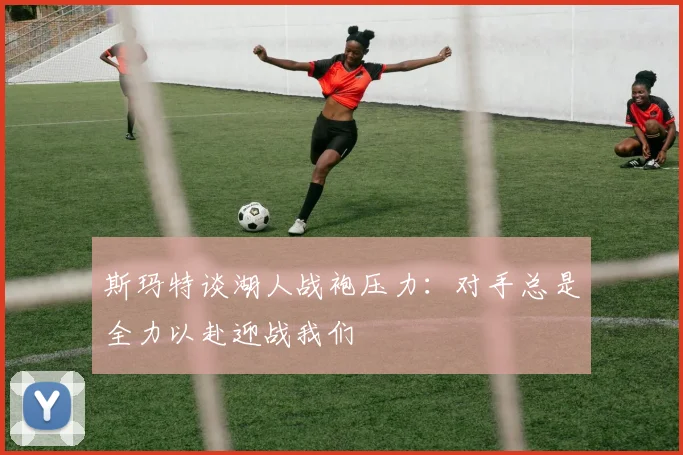 斯玛特谈湖人战袍压力：对手总是全力以赴迎战我们