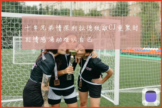 十年兄弟情深利拉德致敬CJ重聚时刻情感涌动难以自已