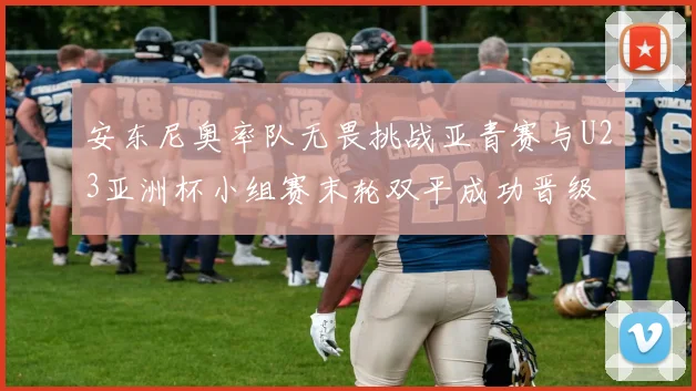 安东尼奥率队无畏挑战亚青赛与U23亚洲杯小组赛末轮双平成功晋级