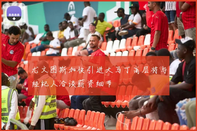 尤文图斯加快引进大马丁高层将与经纪人洽谈薪资细节