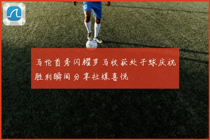 马伦首秀闪耀罗马收获处子球庆祝胜利瞬间分享社媒喜悦