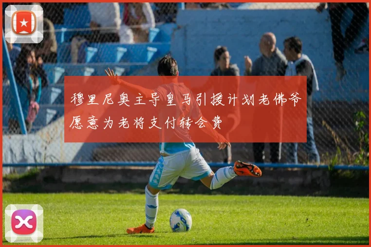 穆里尼奥主导皇马引援计划老佛爷愿意为老将支付转会费