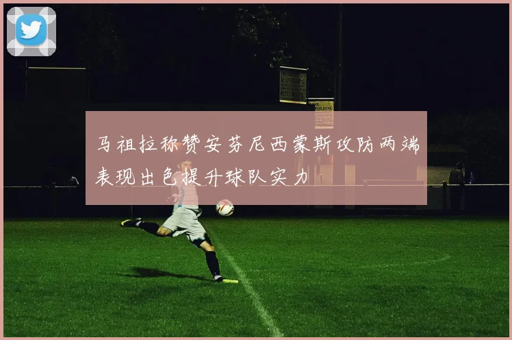 马祖拉称赞安芬尼西蒙斯攻防两端表现出色提升球队实力