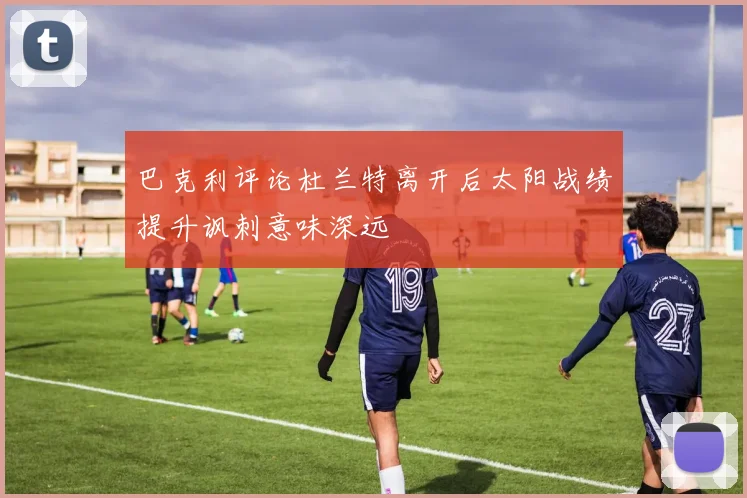 巴克利评论杜兰特离开后太阳战绩提升讽刺意味深远