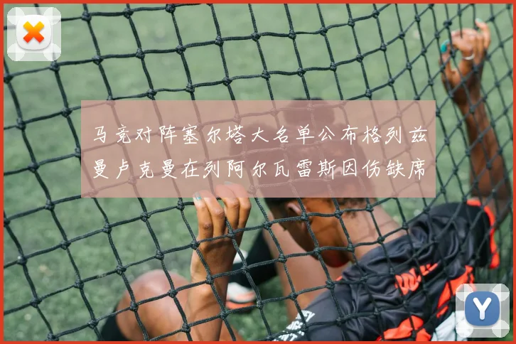 马竞对阵塞尔塔大名单公布格列兹曼卢克曼在列阿尔瓦雷斯因伤缺席